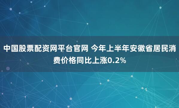 中国股票配资网平台官网 今年上半年安徽省居民消费价格同比上涨0.2%