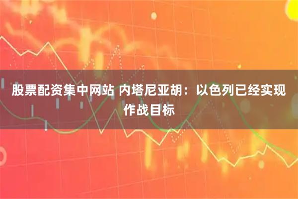 股票配资集中网站 内塔尼亚胡：以色列已经实现作战目标