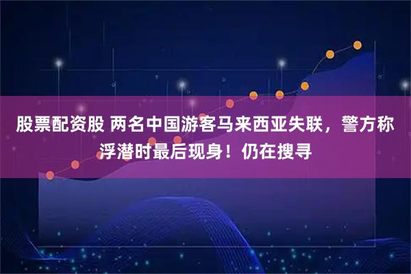 股票配资股 两名中国游客马来西亚失联，警方称浮潜时最后现身！仍在搜寻