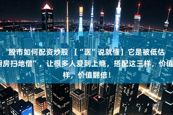 股市如何配资炒股 【“医”说就懂】它是被低估的“厨房扫地僧”,让很多人爱到上瘾,搭配这三样,价值翻倍!