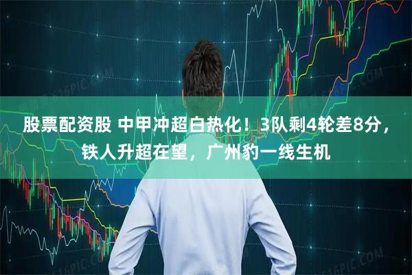 股票配资股 中甲冲超白热化!3队剩4轮差8分,铁人升超在望,广州豹一线生机