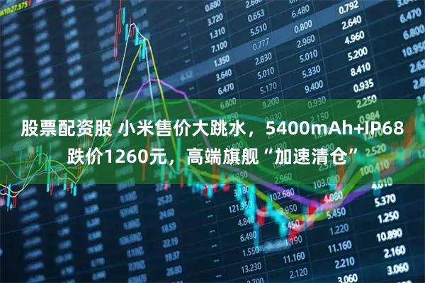 股票配资股 小米售价大跳水，5400mAh+IP68跌价1260元，高端旗舰“加速清仓”