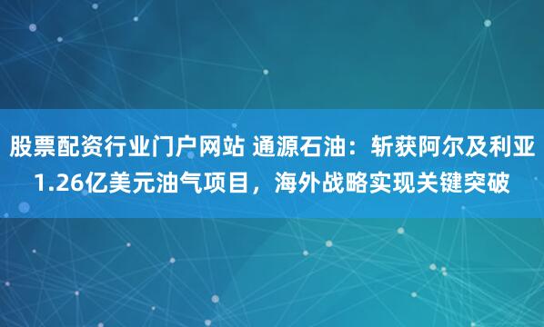 股票配资行业门户网站 通源石油：斩获阿尔及利亚1.26亿美元油气项目，海外战略实现关键突破