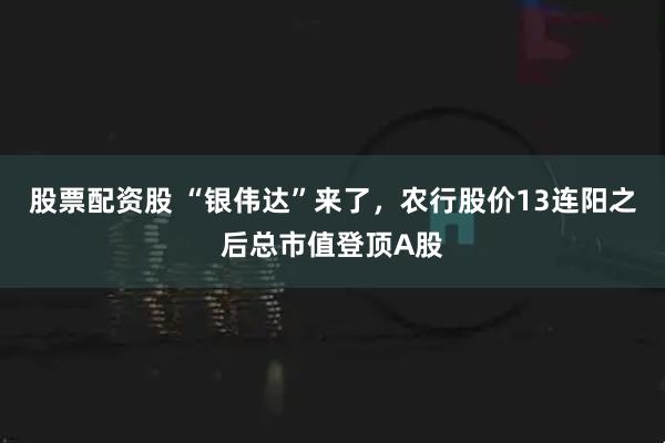 股票配资股 “银伟达”来了，农行股价13连阳之后总市值登顶A股