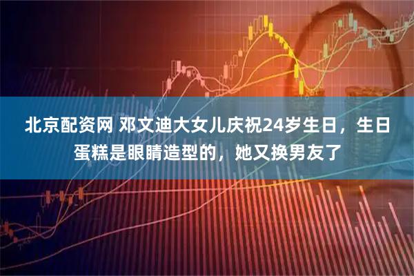 北京配资网 邓文迪大女儿庆祝24岁生日，生日蛋糕是眼睛造型的，她又换男友了