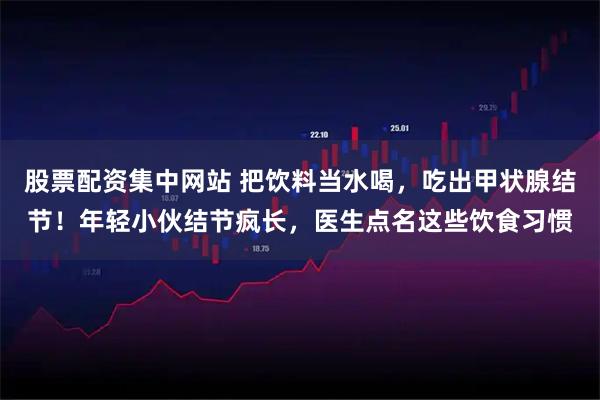 股票配资集中网站 把饮料当水喝，吃出甲状腺结节！年轻小伙结节疯长，医生点名这些饮食习惯