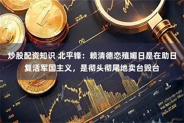炒股配资知识 北平锋：赖清德恋殖媚日是在助日复活军国主义，是彻头彻尾地卖台毁台