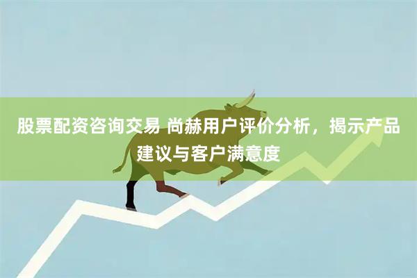 股票配资咨询交易 尚赫用户评价分析，揭示产品建议与客户满意度
