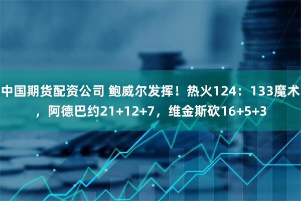 中国期货配资公司 鲍威尔发挥！热火124：133魔术，阿德巴约21+12+7，维金斯砍16+5+3