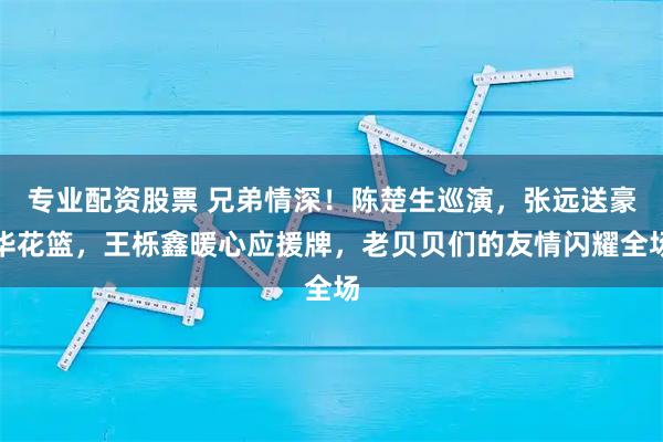 专业配资股票 兄弟情深！陈楚生巡演，张远送豪华花篮，王栎鑫暖心应援牌，老贝贝们的友情闪耀全场