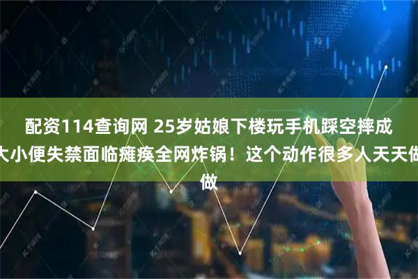 配资114查询网 25岁姑娘下楼玩手机踩空摔成大小便失禁面临瘫痪全网炸锅！这个动作很多人天天做