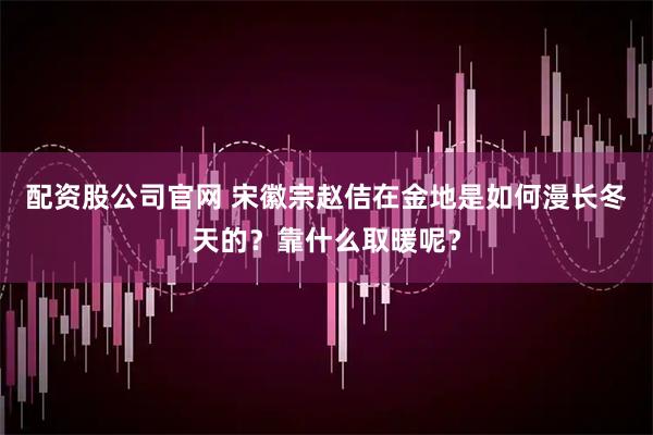 配资股公司官网 宋徽宗赵佶在金地是如何漫长冬天的？靠什么取暖呢？