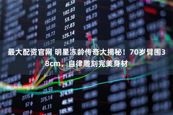 最大配资官网 明星冻龄传奇大揭秘！70岁臂围38cm，自律雕刻完美身材