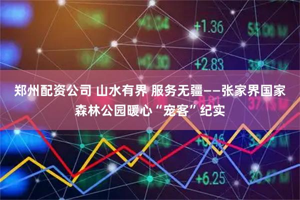 郑州配资公司 山水有界 服务无疆——张家界国家森林公园暖心“宠客”纪实
