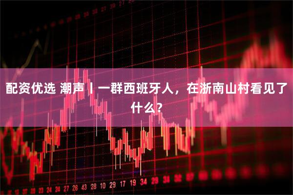 配资优选 潮声丨一群西班牙人，在浙南山村看见了什么？