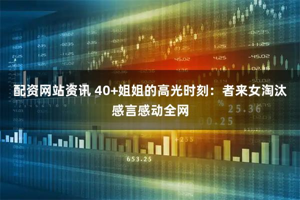 配资网站资讯 40+姐姐的高光时刻：者来女淘汰感言感动全网