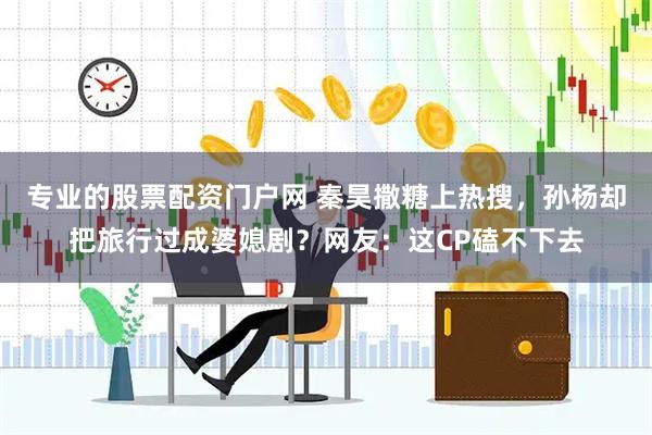专业的股票配资门户网 秦昊撒糖上热搜，孙杨却把旅行过成婆媳剧？网友：这CP磕不下去