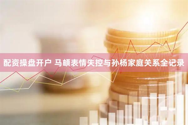 配资操盘开户 马頔表情失控与孙杨家庭关系全记录