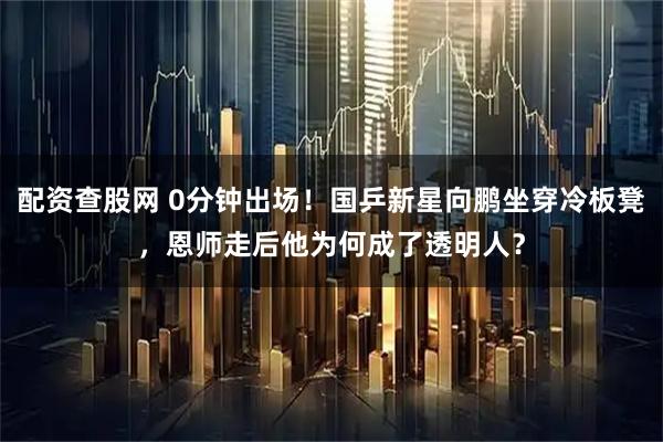 配资查股网 0分钟出场！国乒新星向鹏坐穿冷板凳，恩师走后他为何成了透明人？