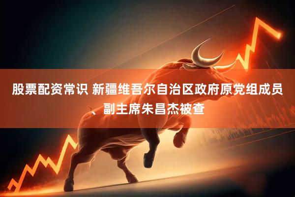 股票配资常识 新疆维吾尔自治区政府原党组成员、副主席朱昌杰被查