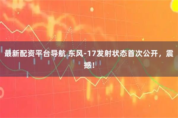 最新配资平台导航 东风-17发射状态首次公开，震撼！