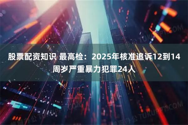 股票配资知识 最高检：2025年核准追诉12到14周岁严重暴力犯罪24人