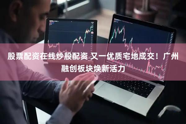 股票配资在线炒股配资 又一优质宅地成交！广州融创板块焕新活力