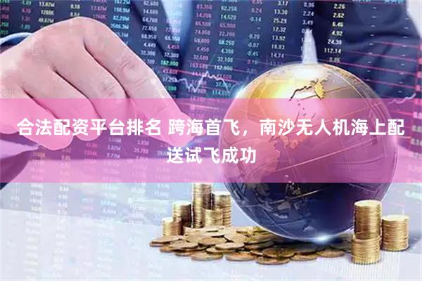 合法配资平台排名 跨海首飞，南沙无人机海上配送试飞成功