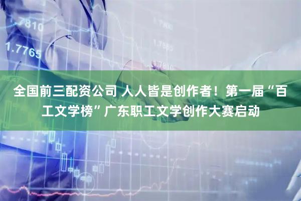 全国前三配资公司 人人皆是创作者！第一届“百工文学榜”广东职工文学创作大赛启动