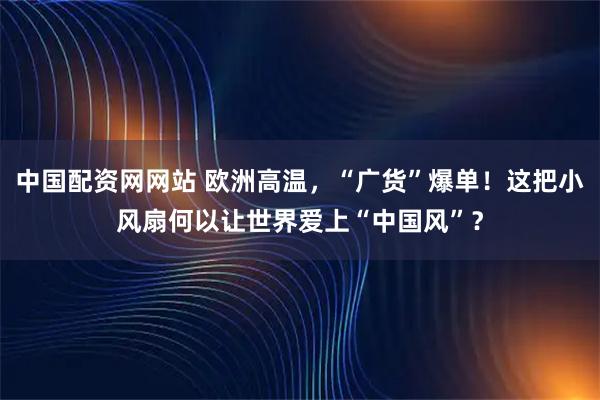 中国配资网网站 欧洲高温，“广货”爆单！这把小风扇何以让世界爱上“中国风”？