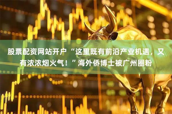 股票配资网站开户 “这里既有前沿产业机遇,又有浓浓烟火气!”海外侨博士被广州圈粉