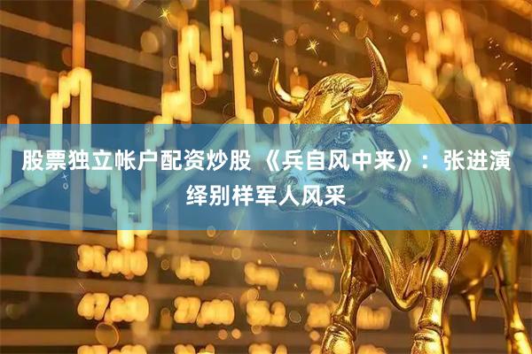 股票独立帐户配资炒股 《兵自风中来》：张进演绎别样军人风采