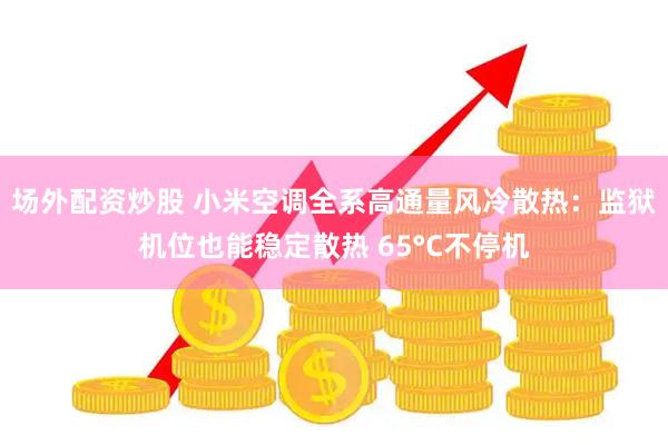 场外配资炒股 小米空调全系高通量风冷散热:监狱机位也能稳定散热 65°C不停机