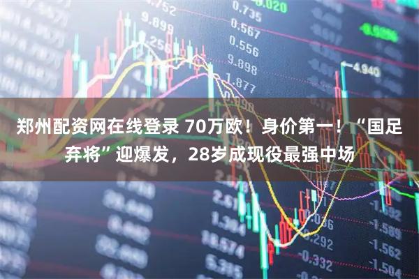 郑州配资网在线登录 70万欧！身价第一！“国足弃将”迎爆发，28岁成现役最强中场