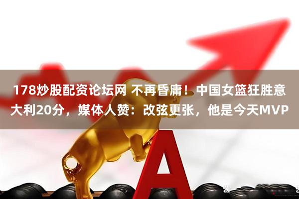 178炒股配资论坛网 不再昏庸！中国女篮狂胜意大利20分，媒体人赞：改弦更张，他是今天MVP