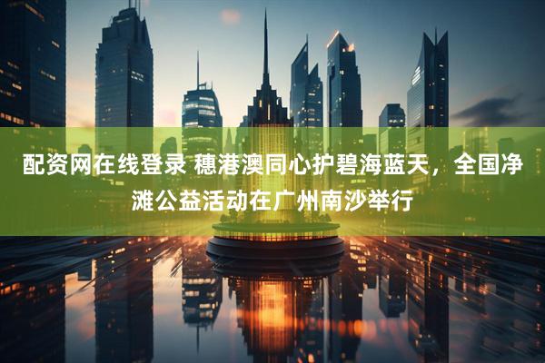 配资网在线登录 穗港澳同心护碧海蓝天，全国净滩公益活动在广州南沙举行