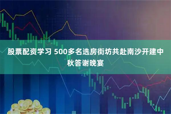 股票配资学习 500多名选房街坊共赴南沙开建中秋答谢晚宴